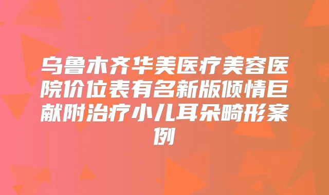 乌鲁木齐华美医疗美容医院价位表有名新版倾情巨献附小儿耳朵畸形案例