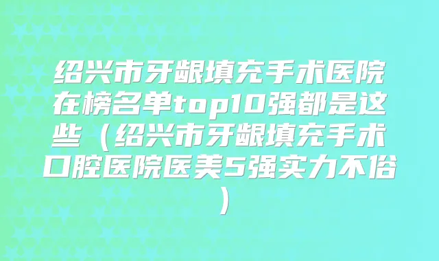 绍兴市牙龈填充手术医院在榜名单top10强都是这些（绍兴市牙龈填充手术口腔医院医美5强实力不俗）