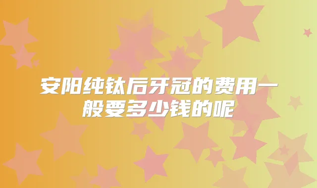 安阳纯钛后牙冠的费用一般要多少钱的呢