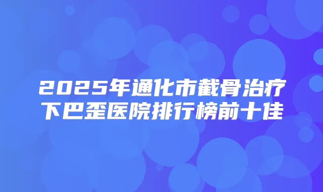2025年通化市截骨下巴歪医院排行榜前十佳