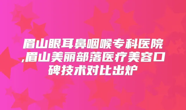 眉山眼耳鼻咽喉专科医院,眉山美丽部落医疗美容口碑技术对比出炉