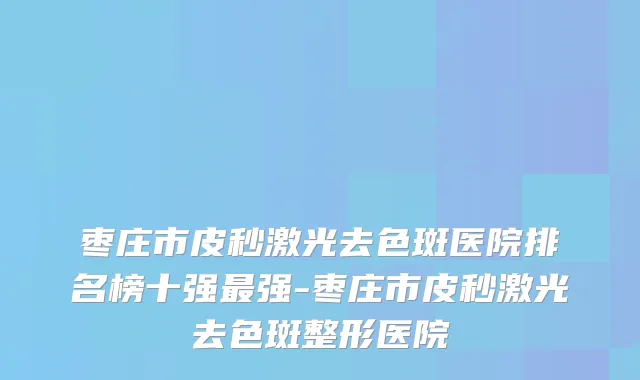 枣庄市皮秒激光去色斑医院排名榜十强强-枣庄市皮秒激光去色斑整形医院