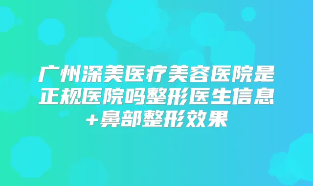 广州深美医疗美容医院是正规医院吗整形医生信息+鼻部整形效果