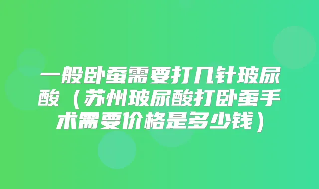 一般卧蚕需要打几针玻尿酸（苏州玻尿酸打卧蚕手术需要价格是多少钱）