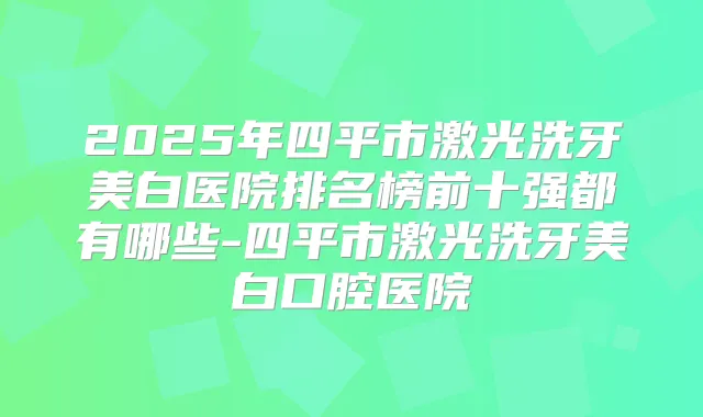 2025年四平市激光洗牙美白医院排名榜前十强都有哪些-四平市激光洗牙美白口腔医院