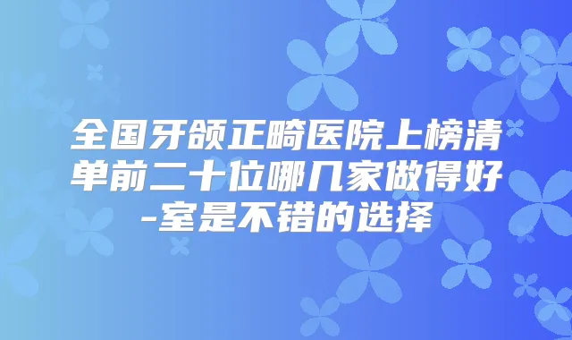 全国牙颌正畸医院上榜清单前二十位哪几家做得好-室是不错的选择