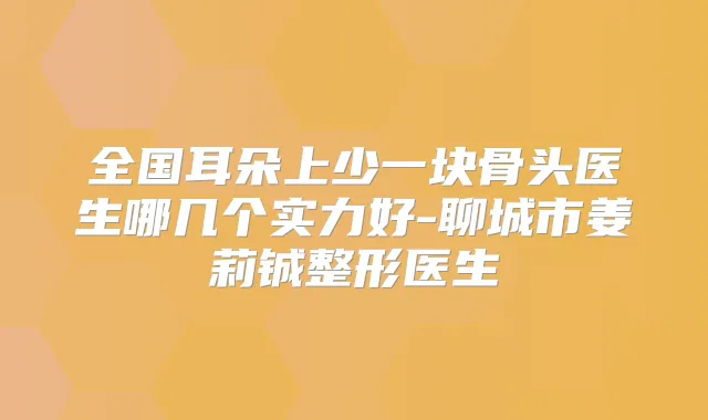 全国耳朵上少一块骨头医生哪几个实力好-聊城市姜莉铖整形医生