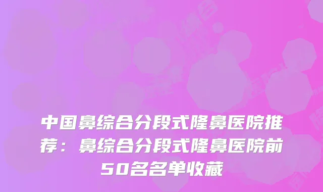中国鼻综合分段式隆鼻医院推荐：鼻综合分段式隆鼻医院前50名名单收藏