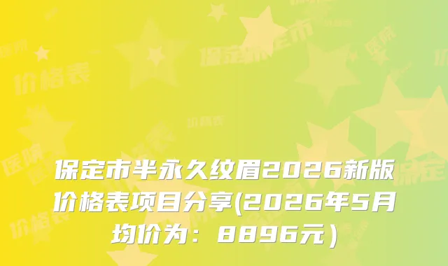 保定市半永久纹眉2026新版价格表项目分享(2026年5月均价为：8896元）
