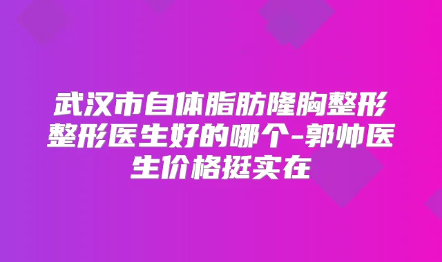 武汉市自体脂肪隆胸整形整形医生好的哪个-郭帅医生价格挺实在