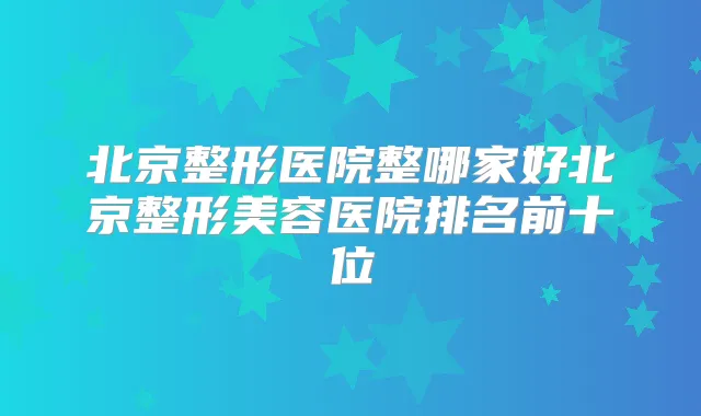 北京整形医院整哪家好北京整形美容医院排名前十位