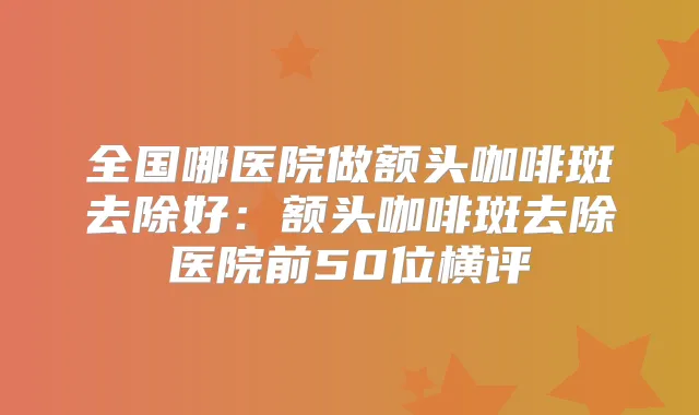 全国哪医院做额头咖啡斑去除好：额头咖啡斑去除医院前50位横评