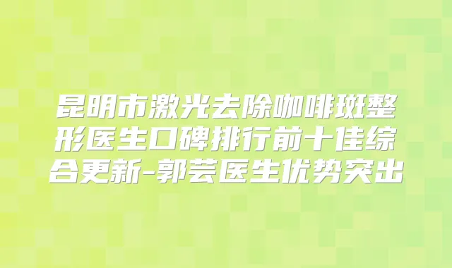 昆明市激光去除咖啡斑整形医生口碑排行前十佳综合更新-郭芸医生优势突出