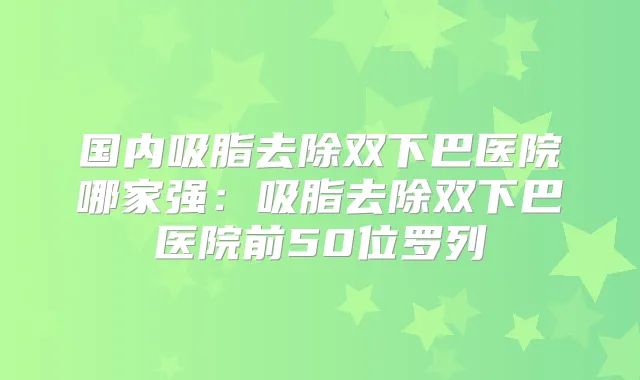 国内吸脂去除双下巴医院哪家强：吸脂去除双下巴医院前50位罗列