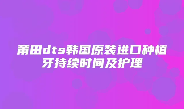 莆田dts韩国原装进口种植牙持续时间及护理