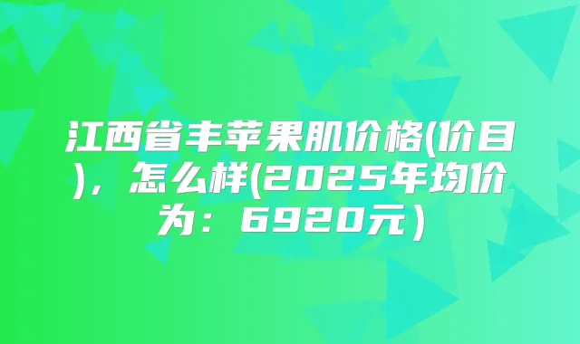 江西省丰苹果肌价格(价目)，怎么样(2025年均价为：6920元）