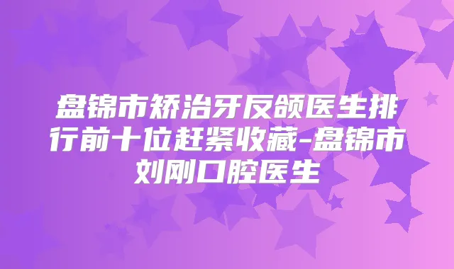 盘锦市矫治牙反颌医生排行前十位赶紧收藏-盘锦市刘刚口腔医生