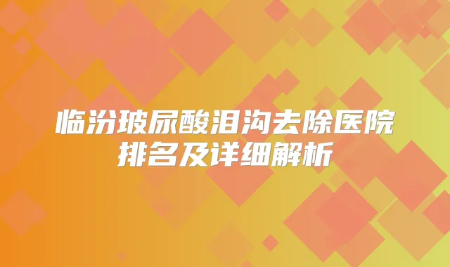 临汾玻尿酸泪沟去除医院排名及详细解析