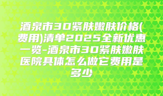 酒泉市3D紧肤嫩肤价格(费用)清单2025全新优惠一览-酒泉市3D紧肤嫩肤医院具体怎么做它费用是多少