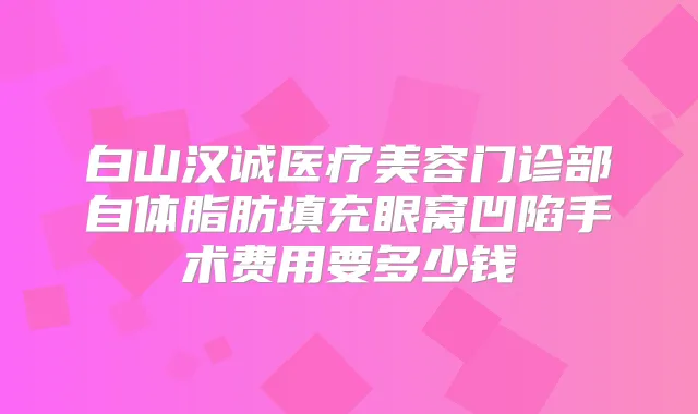 白山汉诚医疗美容门诊部自体脂肪填充眼窝凹陷手术费用要多少钱