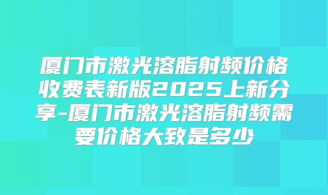 厦门市激光溶脂射频价格收费表新版2025上新分享-厦门市激光溶脂射频需要价格大致是多少
