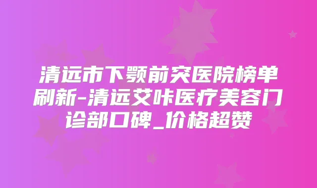 清远市下颚前突医院榜单刷新-清远艾咔医疗美容门诊部口碑_价格超赞