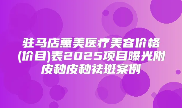 驻马店蕙美医疗美容价格(价目)表2025项目曝光附皮秒皮秒祛斑案例