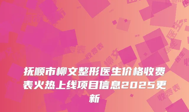 抚顺市柳文整形医生价格收费表火热上线项目信息2025更新