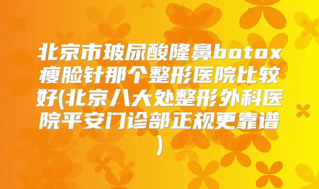 北京市玻尿酸隆鼻瘦脸针那个整形医院比较好(北京八大处整形外科医院平安门诊部正规更靠谱)