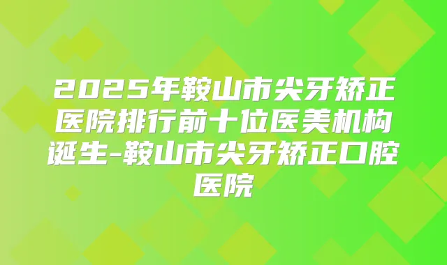 2025年鞍山市尖牙矫正医院排行前十位医美机构诞生-鞍山市尖牙矫正口腔医院