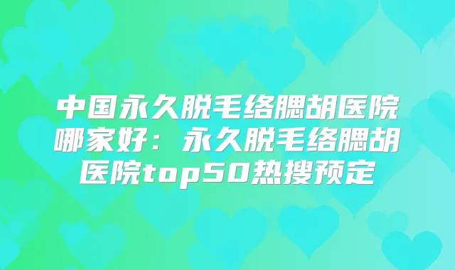 中国永久脱毛络腮胡医院哪家好：永久脱毛络腮胡医院top50热搜预定