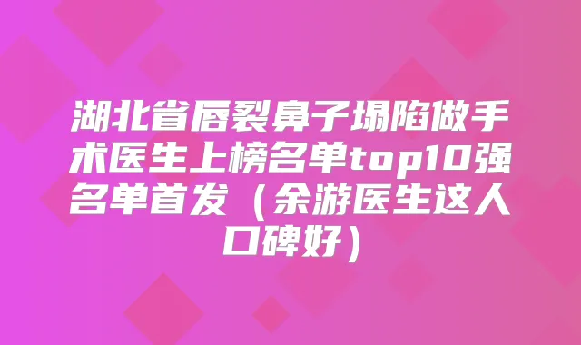 湖北省唇裂鼻子塌陷做手术医生上榜名单top10强名单（余游医生这人口碑好）