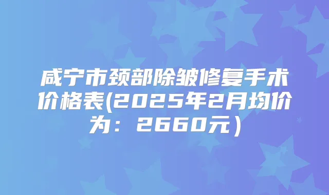 咸宁市颈部除皱修复手术价格表(2025年2月均价为：2660元）