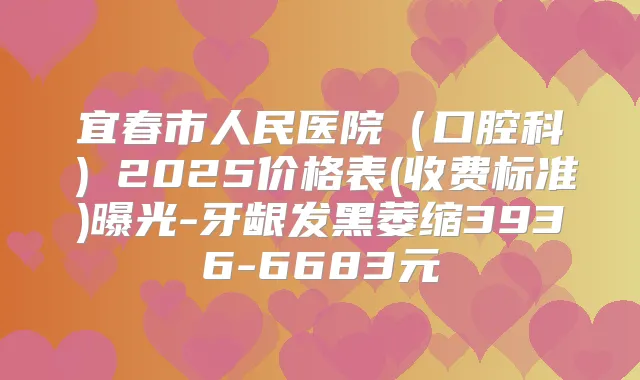 宜春市人民医院（口腔科）2025价格表(收费标准)曝光-牙龈发黑萎缩3936-6683元