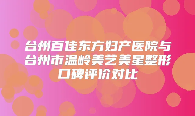 台州百佳东方妇产医院与台州市温岭美艺美星整形口碑评价对比