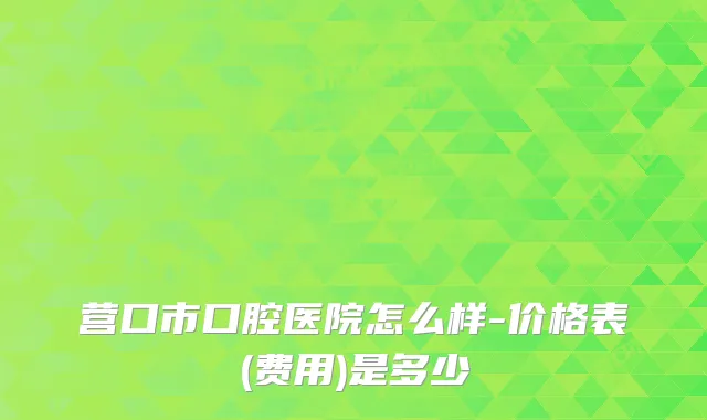 营口市口腔医院怎么样-价格表(费用)是多少