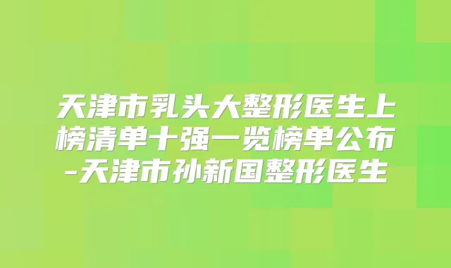 天津市乳头大整形医生上榜清单十强一览榜单公布-天津市孙新国整形医生