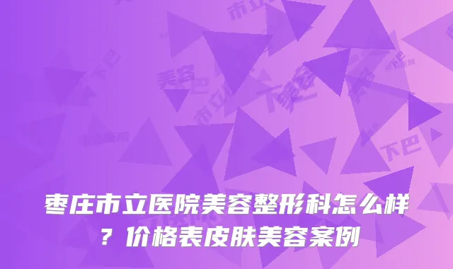 枣庄市立医院美容整形科怎么样？价格表皮肤美容案例