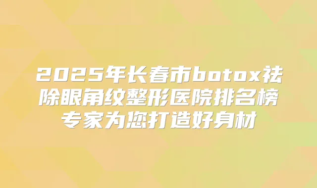 2025年长春市祛除眼角纹整形医院排名榜专家为您打造好身材