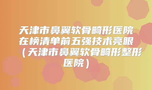 天津市鼻翼软骨畸形医院在榜清单前五强技术亮眼（天津市鼻翼软骨畸形整形医院）