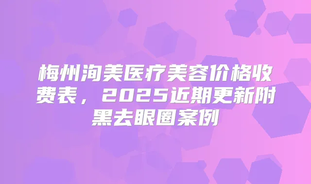 梅州洵美医疗美容价格收费表,2025近期更新附黑去眼圈案例