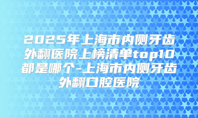 2025年上海市内侧牙齿外翻医院上榜清单top10都是哪个-上海市内侧牙齿外翻口腔医院