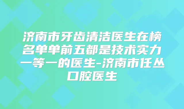 济南市牙齿清洁医生在榜名单单前五都是技术实力一等一的医生-济南市任丛口腔医生