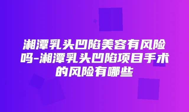 湘潭乳头凹陷美容有风险吗-湘潭乳头凹陷项目手术的风险有哪些