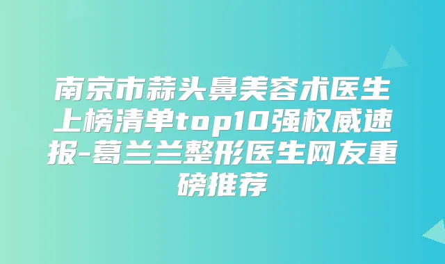 南京市蒜头鼻美容术医生上榜清单top10强速报-葛兰兰整形医生网友重磅推荐