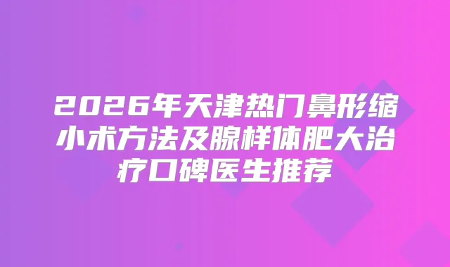 2026年天津热门鼻形缩小术方法及腺样体肥大口碑医生推荐