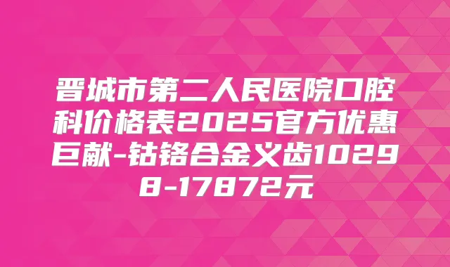 晋城市第二人民医院口腔科价格表2025官方优惠巨献-钴铬合金义齿10298-17872元