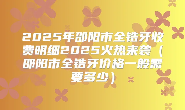 2025年邵阳市全锆牙收费明细2025火热来袭(邵阳市全锆牙价格一般需要多少)