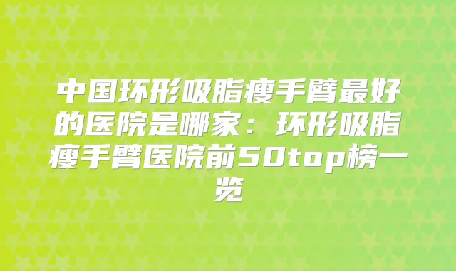 中国环形吸脂瘦手臂好的医院是哪家：环形吸脂瘦手臂医院前50top榜一览