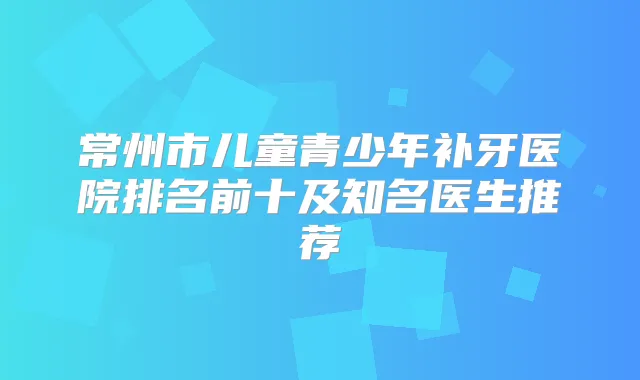 常州市儿童青少年补牙医院排名前十及知名医生推荐